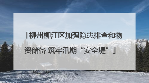 柳州柳江区加强隐患排查和物资储备 筑牢汛期“安全堤”