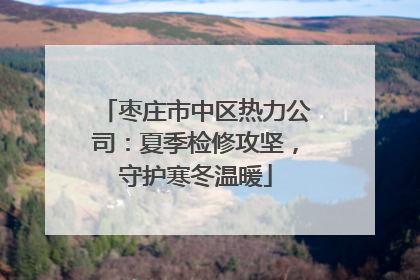 枣庄市中区热力公司：夏季检修攻坚，守护寒冬温暖