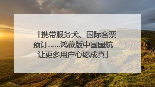 携带服务犬、国际客票预订……鸿蒙版中国国航让更多用户心愿成真