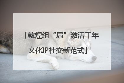 敦煌组“局”激活千年文化IP社交新范式