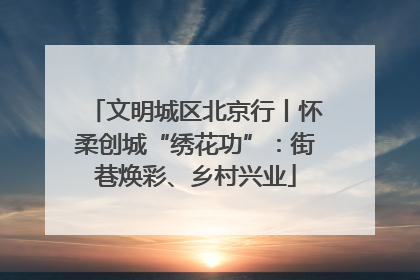 文明城区北京行丨怀柔创城“绣花功”：街巷焕彩、乡村兴业