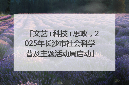文艺+科技+思政，2025年长沙市社会科学普及主题活动周启动