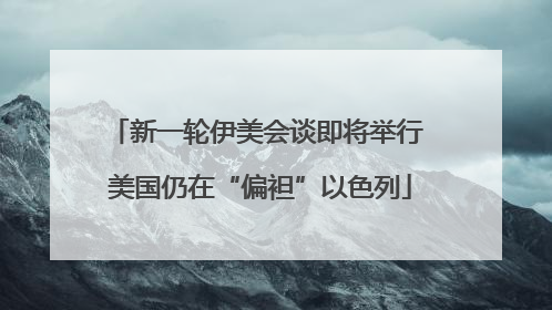 新一轮伊美会谈即将举行 美国仍在“偏袒”以色列