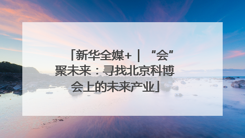 新华全媒+｜“会”聚未来：寻找北京科博会上的未来产业