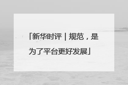 新华时评｜规范，是为了平台更好发展