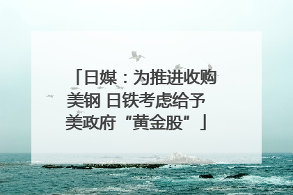 日媒：为推进收购美钢 日铁考虑给予美政府“黄金股”