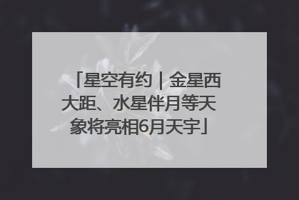 星空有约｜金星西大距、水星伴月等天象将亮相6月天宇