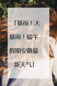 暴雨！大暴雨！端午假期安徽最新天气