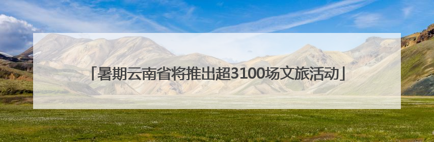 暑期云南省将推出超3100场文旅活动