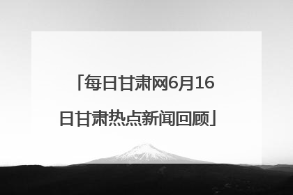 每日甘肃网6月16日甘肃热点新闻回顾