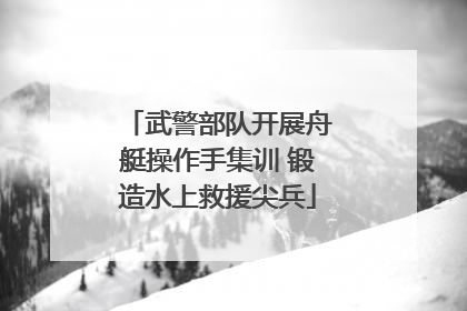 武警部队开展舟艇操作手集训 锻造水上救援尖兵