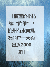 榴莲价格持续“降维”！杭州有水果批发商户一天卖出近2000箱