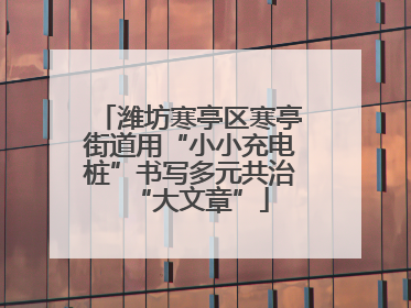 潍坊寒亭区寒亭街道用“小小充电桩”书写多元共治“大文章”