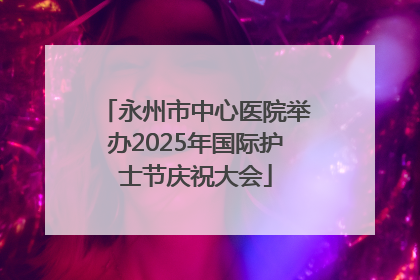 永州市中心医院举办2025年国际护士节庆祝大会