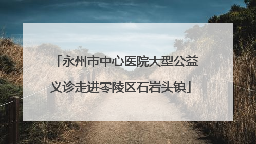 永州市中心医院大型公益义诊走进零陵区石岩头镇