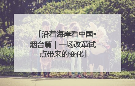 沿着海岸看中国•烟台篇｜一场改革试点带来的变化