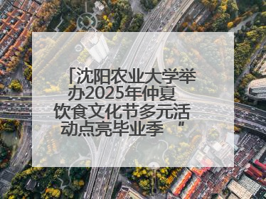 沈阳农业大学举办2025年仲夏饮食文化节多元活动点亮毕业季 “辽宁优品”进校园首站启动