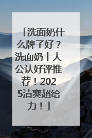 洗面奶什么牌子好？洗面奶十大公认好评推荐！2025清爽超给力！