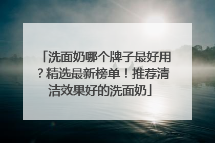 洗面奶哪个牌子最好用？精选最新榜单！推荐清洁效果好的洗面奶