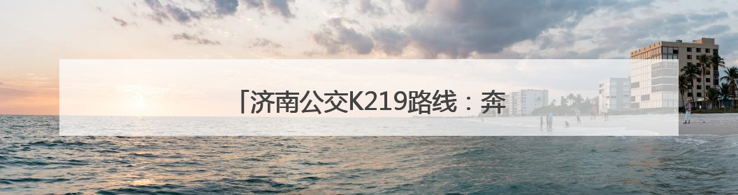 济南公交K219路线：奔赴自然，解锁多彩郊野时光