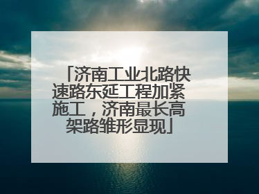 济南工业北路快速路东延工程加紧施工，济南最长高架路雏形显现