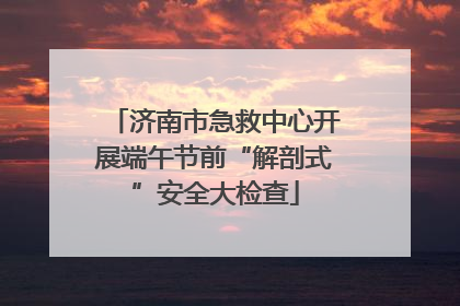 济南市急救中心开展端午节前“解剖式”安全大检查