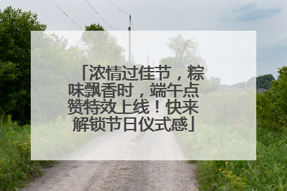 浓情过佳节，粽味飘香时，端午点赞特效上线！快来解锁节日仪式感