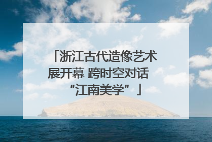 浙江古代造像艺术展开幕 跨时空对话“江南美学”