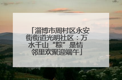 淄博市周村区永安街街道光明社区：万水千山“粽”是情 邻里欢聚迎端午