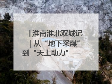 淮南淮北双城记｜从“地下采煤”到“天上助力”——淮北“双新”产业突围记