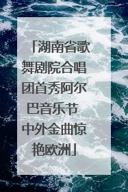 湖南省歌舞剧院合唱团首秀阿尔巴音乐节 中外金曲惊艳欧洲