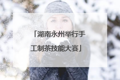 湖南永州举行手工制茶技能大赛