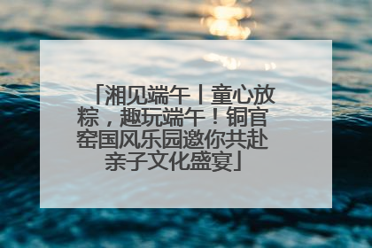 湘见端午丨童心放粽，趣玩端午！铜官窑国风乐园邀你共赴亲子文化盛宴