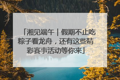 湘见端午｜假期不止吃粽子看龙舟，还有这些精彩赛事活动等你来