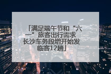 满足端午节和“六一”旅客出行需求 长沙车务段增开始发临客12趟