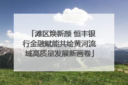 滩区焕新颜 恒丰银行金融赋能共绘黄河流域高质量发展新画卷