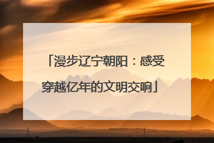 漫步辽宁朝阳：感受穿越亿年的文明交响