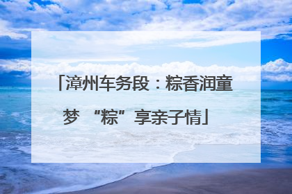 漳州车务段：粽香润童梦 “粽”享亲子情