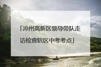 漳州高新区领导带队走访检查辖区中考考点