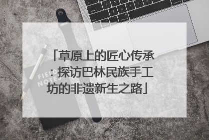 草原上的匠心传承：探访巴林民族手工坊的非遗新生之路
