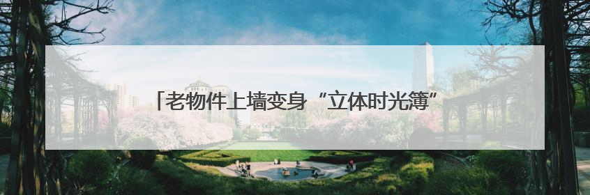 老物件上墙变身“立体时光簿”，小巷改造成“网红打卡地”