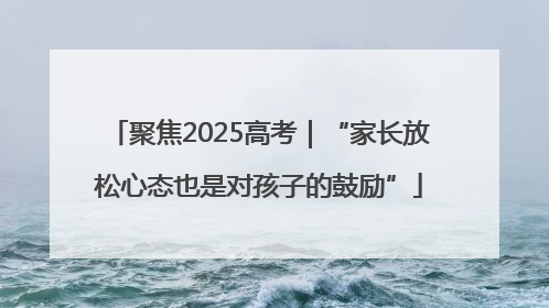 聚焦2025高考｜“家长放松心态也是对孩子的鼓励”