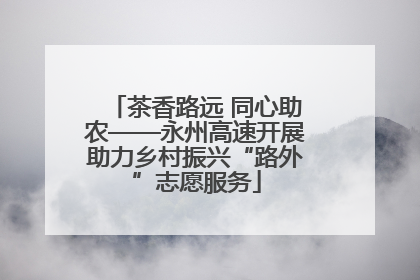 茶香路远 同心助农——永州高速开展助力乡村振兴“路外”志愿服务
