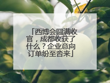 西博会圆满收官，成都收获了什么？企业意向订单纷至沓来