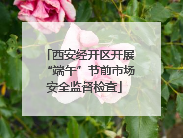 西安经开区开展“端午”节前市场安全监督检查