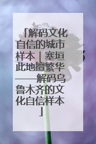 解码文化自信的城市样本｜塞垣此地擅繁华——解码乌鲁木齐的文化自信样本