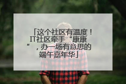 这个社区有温度！IT社区牵手“康康”，办一场有意思的端午嘉年华