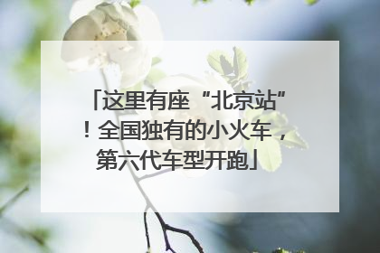 这里有座“北京站”！全国独有的小火车，第六代车型开跑