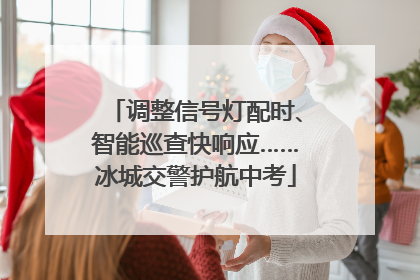 调整信号灯配时、智能巡查快响应……冰城交警护航中考