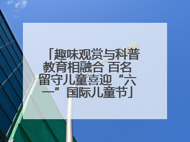 趣味观赏与科普教育相融合 百名留守儿童喜迎“六一”国际儿童节